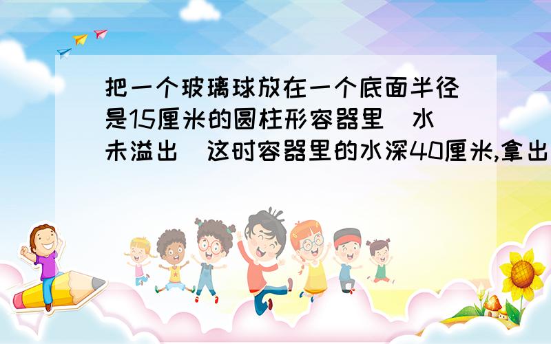 把一个玻璃球放在一个底面半径是15厘米的圆柱形容器里(水未溢出)这时容器里的水深40厘米,拿出玻璃球后,水面下降5厘米,这个玻璃球的体积是多少立方厘米?