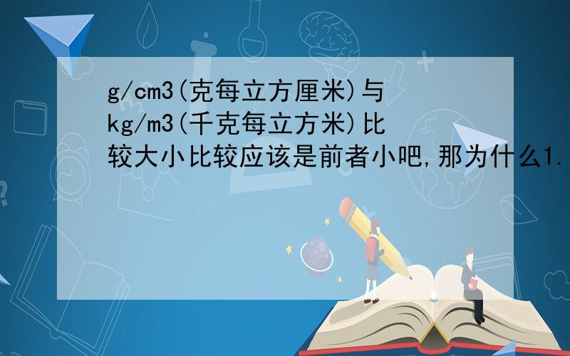 g/cm3(克每立方厘米)与kg/m3(千克每立方米)比较大小比较应该是前者小吧,那为什么1.0乘十的三次方化作g/cm3(克每立方厘米)会反而少了三个零哦?到底哪个大- 怎么化的