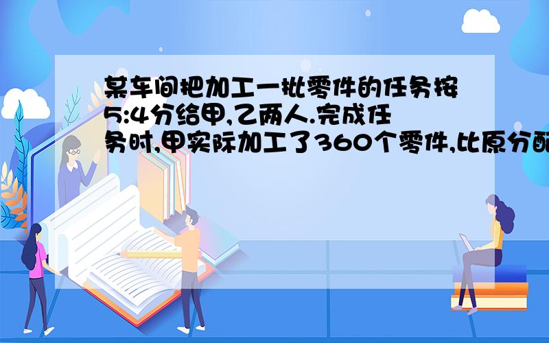 某车间把加工一批零件的任务按5:4分给甲,乙两人.完成任务时,甲实际加工了360个零件,比原分配任务多加工1/8.这批零件共有多少个?