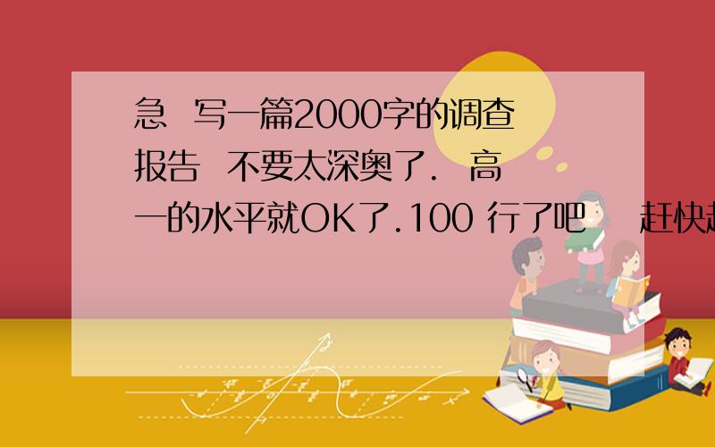 急  写一篇2000字的调查报告  不要太深奥了.  高一的水平就OK了.100 行了吧    赶快赶快.主题就随便吧   环保、关于社会的都行   有2000字  能读懂就行