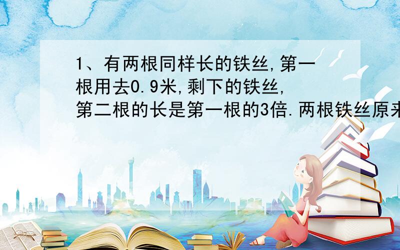 1、有两根同样长的铁丝,第一根用去0.9米,剩下的铁丝,第二根的长是第一根的3倍.两根铁丝原来各有多长?2、甲、乙两人的存款相等,后来甲取出50元,乙存入40元,结果乙的存款是甲的2倍,问两人