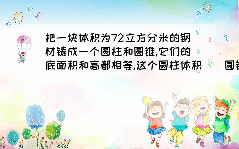 把一块体积为72立方分米的钢材铸成一个圆柱和圆锥,它们的底面积和高都相等,这个圆柱体积（）圆锥体积(）