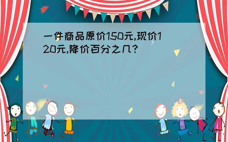 一件商品原价150元,现价120元,降价百分之几?