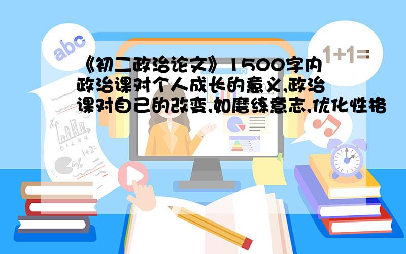 《初二政治论文》1500字内政治课对个人成长的意义,政治课对自己的改变,如磨练意志,优化性格