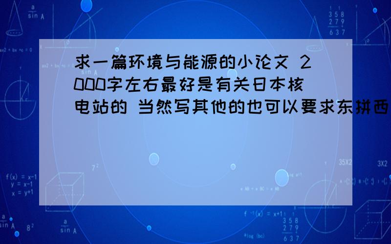 求一篇环境与能源的小论文 2000字左右最好是有关日本核电站的 当然写其他的也可以要求东拼西凑 可以把不同文章拼一起 只要达到2000字 内容有关环境与能源且内容通顺即可 百度发不了的