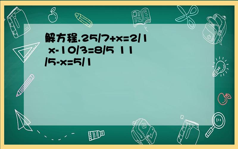 解方程.25/7+x=2/1 x-10/3=8/5 11/5-x=5/1