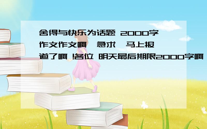 舍得与快乐为话题 2000字作文作文啊  急求  马上报道了啊 !各位 明天最后期限2000字啊 ！！！！各位大哥大姐  帮帮忙吧