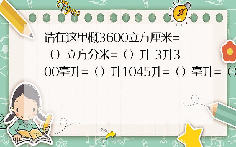 请在这里概3600立方厘米=（）立方分米=（）升 3升300毫升=（）升1045升=（）毫升=（）立方厘米1350立方厘米=（）毫升=（）升 3.26立方分米=（）升=（）毫升