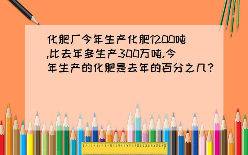 化肥厂今年生产化肥1200吨,比去年多生产300万吨.今年生产的化肥是去年的百分之几?