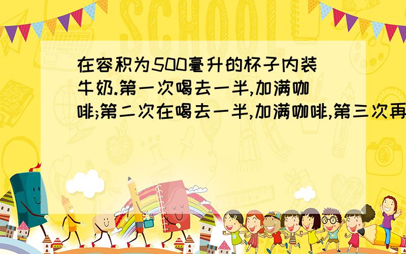 在容积为500毫升的杯子内装牛奶.第一次喝去一半,加满咖啡;第二次在喝去一半,加满咖啡,第三次再喝去一半,再加满咖啡.这时杯子里还有（ )毫升纯牛奶