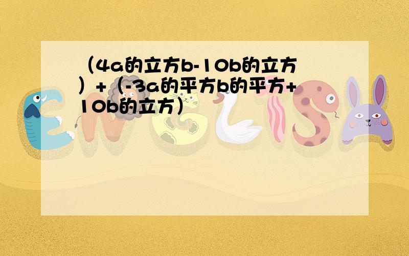 （4a的立方b-10b的立方）+（-3a的平方b的平方+10b的立方）