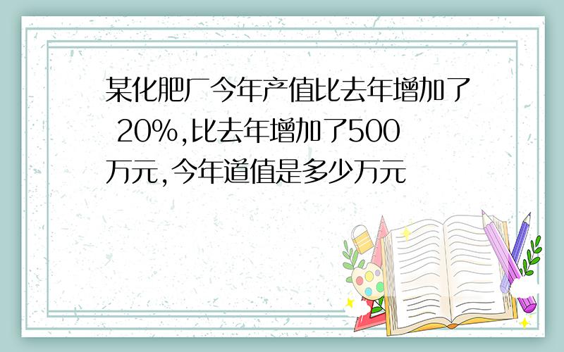 某化肥厂今年产值比去年增加了 20%,比去年增加了500万元,今年道值是多少万元