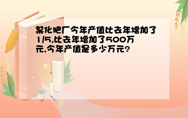 某化肥厂今年产值比去年增加了1/5,比去年增加了500万元,今年产值是多少万元?