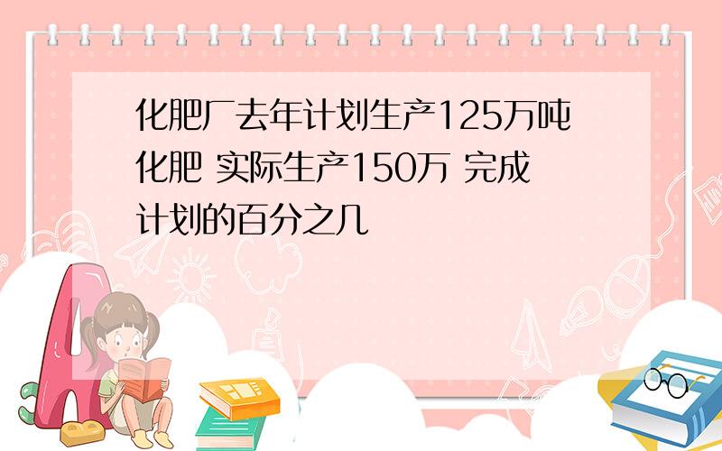 化肥厂去年计划生产125万吨化肥 实际生产150万 完成计划的百分之几