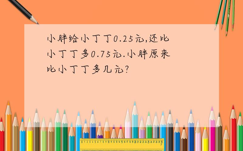 小胖给小丁丁0.25元,还比小丁丁多0.75元.小胖原来比小丁丁多几元?