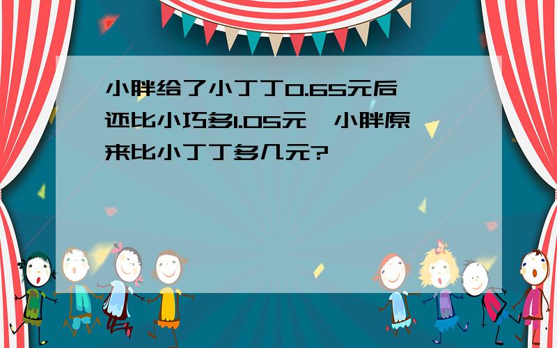 小胖给了小丁丁0.65元后,还比小巧多1.05元,小胖原来比小丁丁多几元?