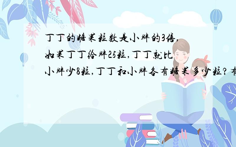 丁丁的糖果粒数是小胖的3倍,如果丁丁给胖25粒,丁丁就比小胖少8粒,丁丁和小胖各有糖果多少粒?有四道应用题啊!还有上面那题!1、学校用180元买来羽毛球和小皮球共160只,羽毛球每只1.5元,小皮