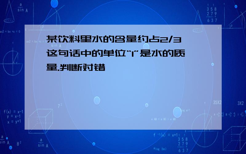 某饮料里水的含量约占2/3,这句话中的单位“1”是水的质量.判断对错