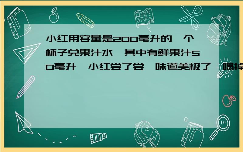 小红用容量是200毫升的一个杯子兑果汁水,其中有鲜果汁50毫升,小红尝了尝,味道美极了,喝掉50毫升果汁水后,再往杯子里加满水,又尝了尝,味道比开始淡多了.你能用刚学习的比的知识,说一说果