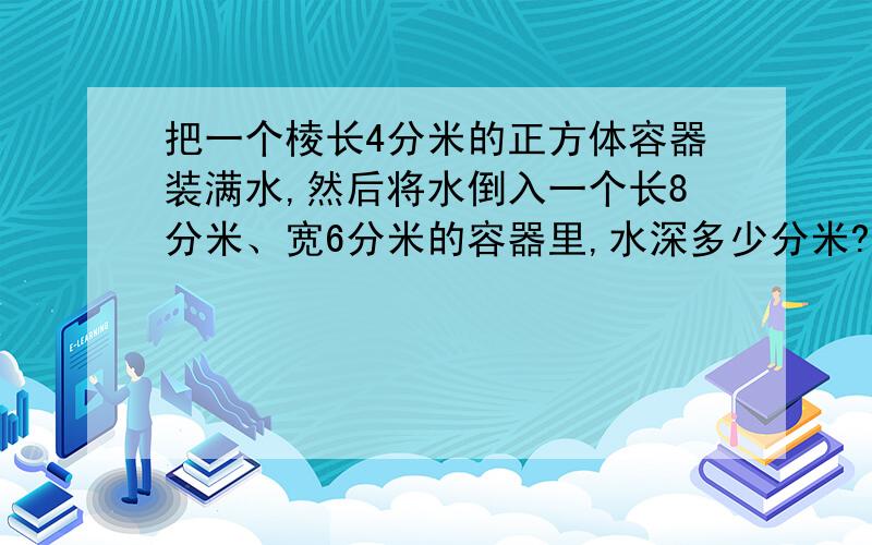 把一个棱长4分米的正方体容器装满水,然后将水倒入一个长8分米、宽6分米的容器里,水深多少分米?要算式