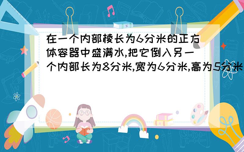 在一个内部棱长为6分米的正方体容器中盛满水,把它倒入另一个内部长为8分米,宽为6分米,高为5分米的长方容器中.倒入后的水面离容器口多少分米?