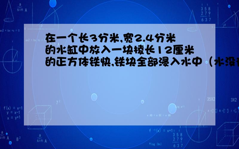 在一个长3分米,宽2.4分米的水缸中放入一块棱长12厘米的正方体铁快,铁块全部浸入水中（水没有溢出）.水面将会升高多少厘米?要算式哦.