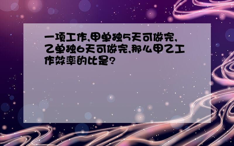 一项工作,甲单独5天可做完,乙单独6天可做完,那么甲乙工作效率的比是?