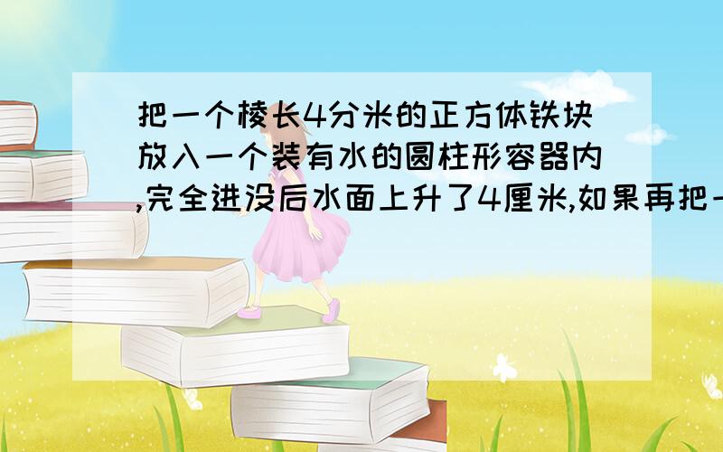 把一个棱长4分米的正方体铁块放入一个装有水的圆柱形容器内,完全进没后水面上升了4厘米,如果再把一个圆锥形铅块放入其中.完全浸没后水面又上升了1.5厘米（水没有溢出）.求这个圆锥形