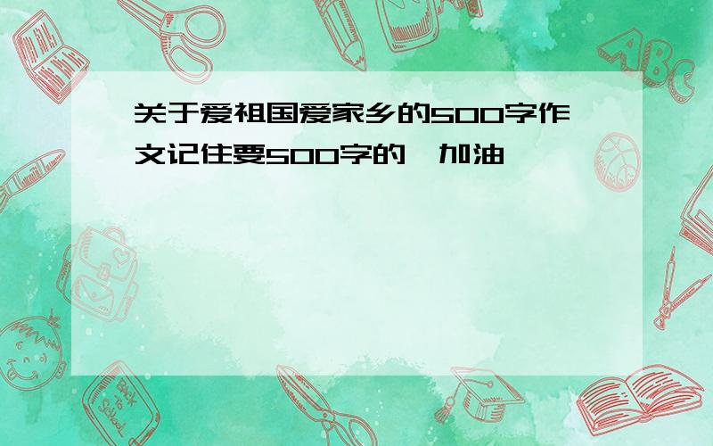 关于爱祖国爱家乡的500字作文记住要500字的,加油