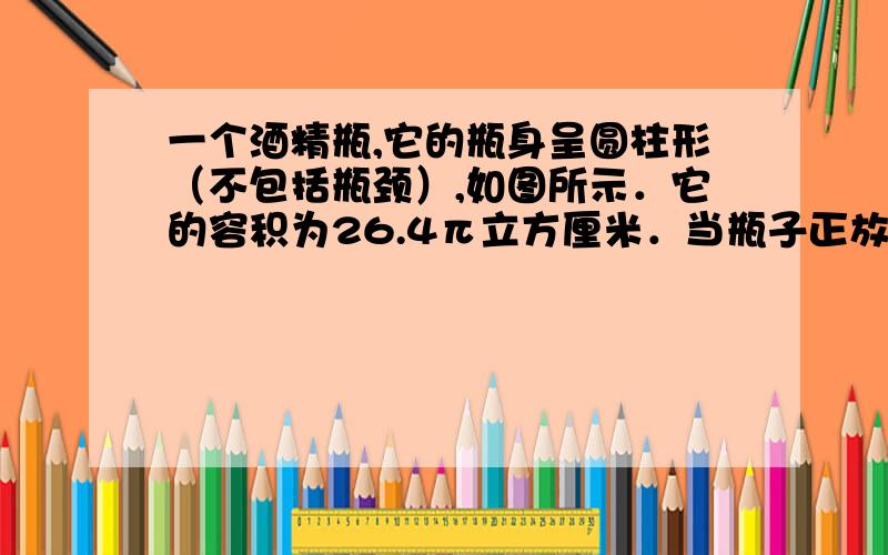 一个酒精瓶,它的瓶身呈圆柱形（不包括瓶颈）,如图所示．它的容积为26.4π立方厘米．当瓶子正放时,瓶内的酒精的液面高为6厘米,瓶子倒放时,空余部分的高为2厘米,则瓶内酒精体积是______立