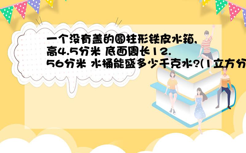 一个没有盖的圆柱形铁皮水箱,高4.5分米 底面周长12.56分米 水桶能盛多少千克水?(1立方分米的水重1千克