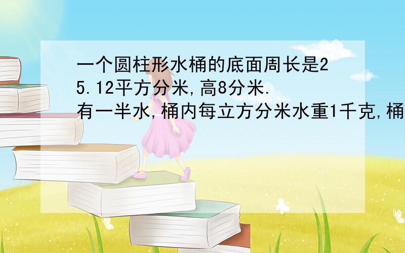 一个圆柱形水桶的底面周长是25.12平方分米,高8分米.有一半水,桶内每立方分米水重1千克,桶内装多少千克水?