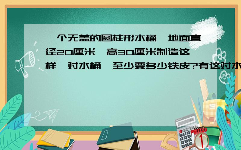 一个无盖的圆柱形水桶,地面直径20厘米,高30厘米制造这样一对水桶,至少要多少铁皮?有这对水桶盛水,可多少千克 每升1千克 保留整数