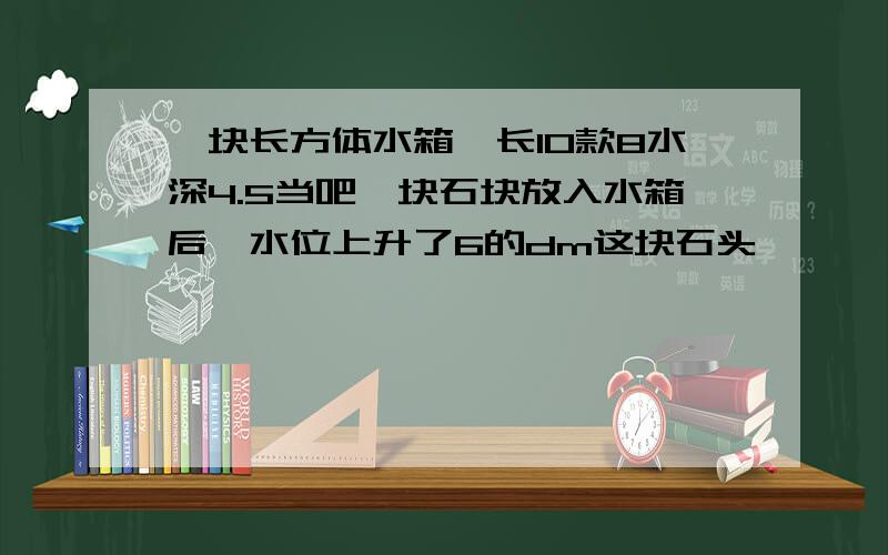 一块长方体水箱,长10款8水深4.5当吧一块石块放入水箱后,水位上升了6的dm这块石头