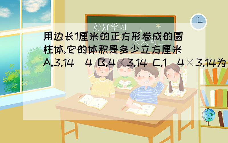 用边长1厘米的正方形卷成的圆柱体,它的体积是多少立方厘米A.3.14／4 B.4×3.14 C.1／4×3.14为什么