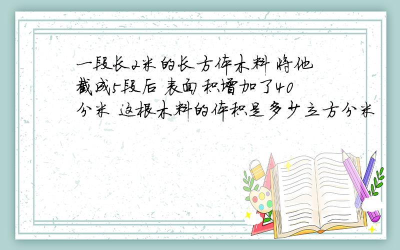 一段长2米的长方体木料 将他截成5段后 表面积增加了40分米 这根木料的体积是多少立方分米