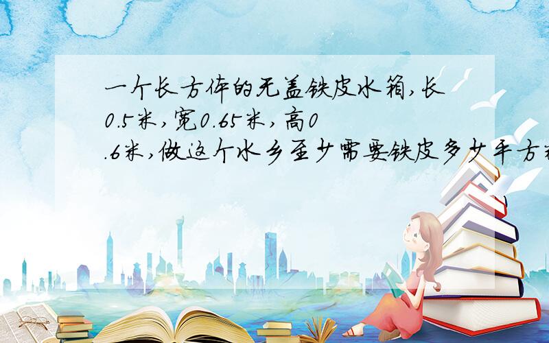 一个长方体的无盖铁皮水箱,长0.5米,宽0.65米,高0.6米,做这个水乡至少需要铁皮多少平方米?如果每升水重1千克,这个水箱最多能装水多少千克?（铁皮厚度不计）