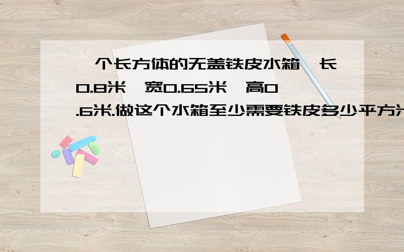 一个长方体的无盖铁皮水箱,长0.8米,宽0.65米,高0.6米.做这个水箱至少需要铁皮多少平方米?如果每升水重1千克,这个水箱最多能装水多少千克?（铁皮厚度不计）一个长方体的无盖铁皮水箱，长0