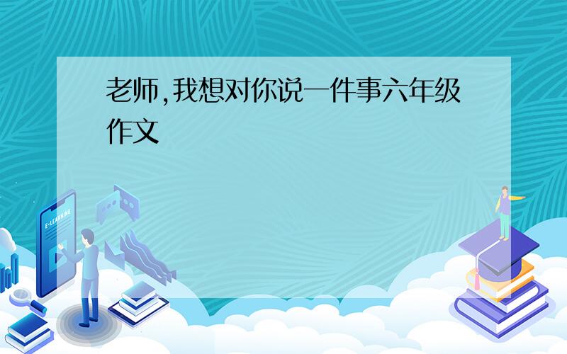 老师,我想对你说一件事六年级作文