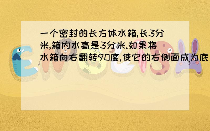 一个密封的长方体水箱,长3分米,箱内水高是3分米.如果将水箱向右翻转90度,使它的右侧面成为底面,这是箱内的水高是多少分米?