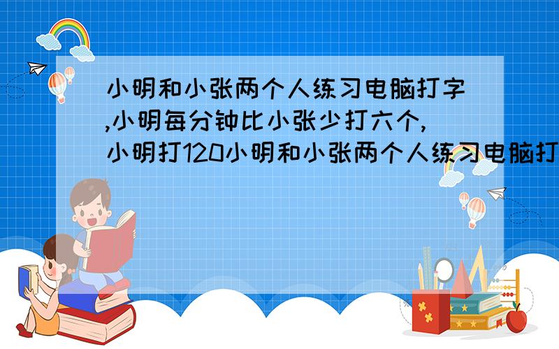 小明和小张两个人练习电脑打字,小明每分钟比小张少打六个,小明打120小明和小张两个人练习电脑打字,小明每分钟比小张少打六个,小明打120个的和小张打180字的时间相等,小明每分钟打多少