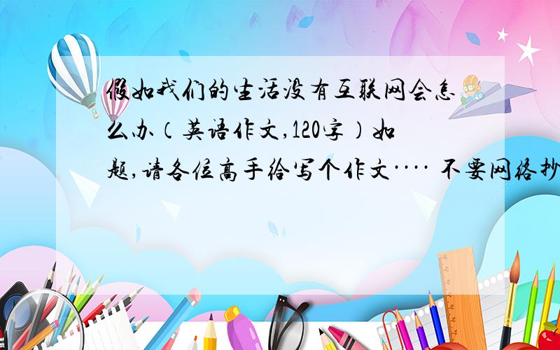 假如我们的生活没有互联网会怎么办（英语作文,120字）如题,请各位高手给写个作文···· 不要网络抄袭,