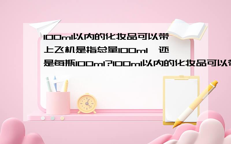 100ml以内的化妆品可以带上飞机是指总量100ml,还是每瓶100ml?100ml以内的化妆品可以带上飞机是指总量不超过100ml,还是每瓶不超过100ml?