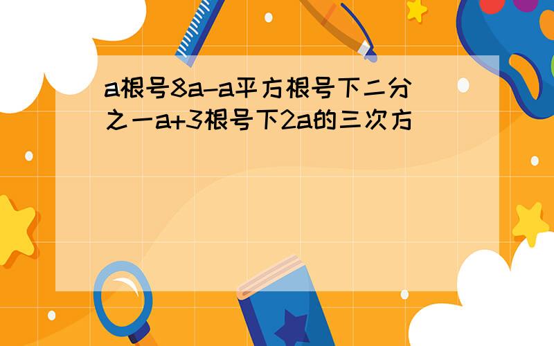 a根号8a-a平方根号下二分之一a+3根号下2a的三次方