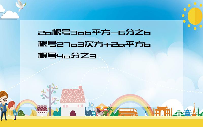 2a根号3ab平方-6分之b根号27a3次方+2a平方b根号4a分之3