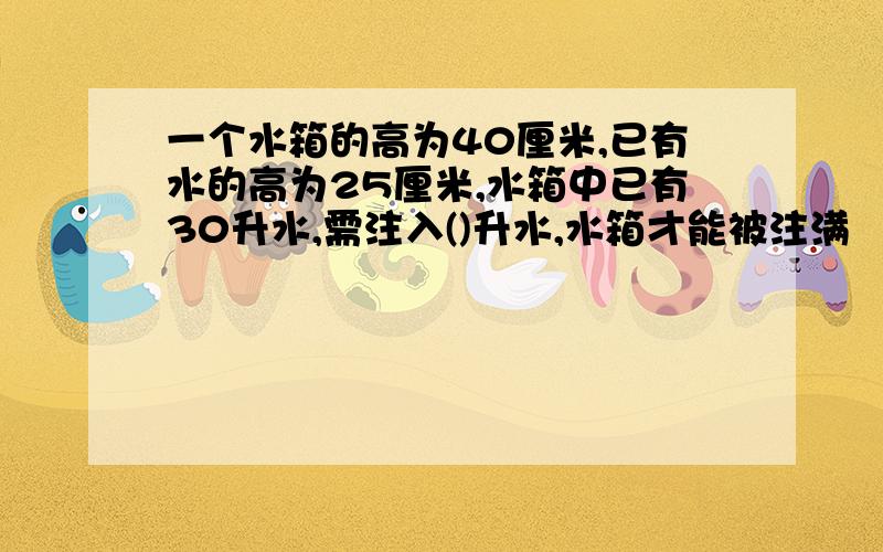 一个水箱的高为40厘米,已有水的高为25厘米,水箱中已有30升水,需注入()升水,水箱才能被注满