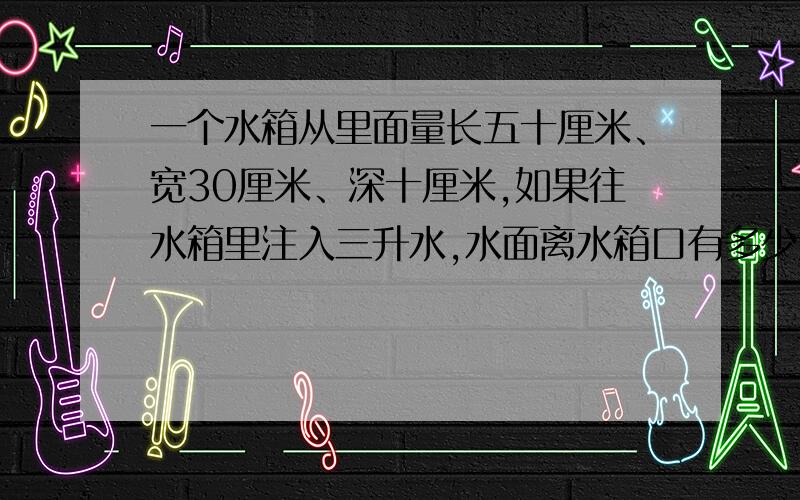 一个水箱从里面量长五十厘米、宽30厘米、深十厘米,如果往水箱里注入三升水,水面离水箱口有多少厘米?