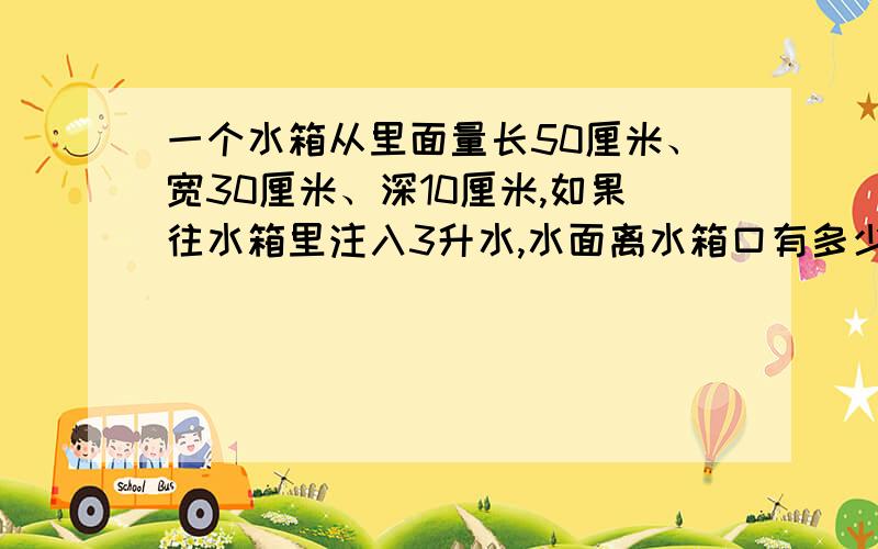 一个水箱从里面量长50厘米、宽30厘米、深10厘米,如果往水箱里注入3升水,水面离水箱口有多少厘米?