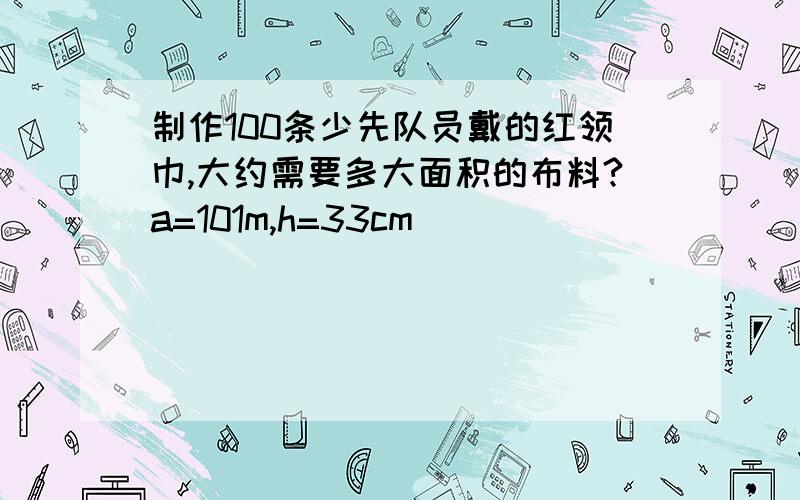 制作100条少先队员戴的红领巾,大约需要多大面积的布料?a=101m,h=33cm