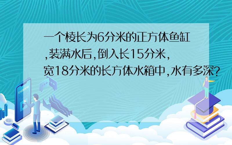 一个棱长为6分米的正方体鱼缸,装满水后,倒入长15分米,宽18分米的长方体水箱中,水有多深?